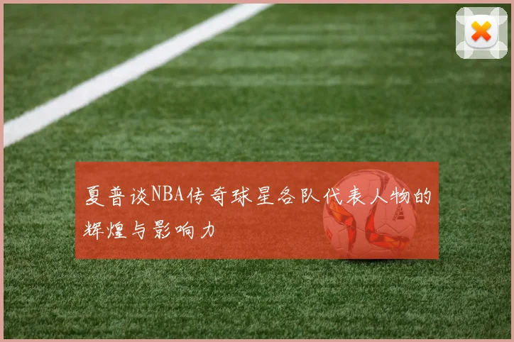夏普谈NBA传奇球星各队代表人物的辉煌与影响力
