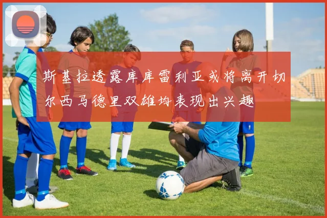 斯基拉透露库库雷利亚或将离开切尔西马德里双雄均表现出兴趣
