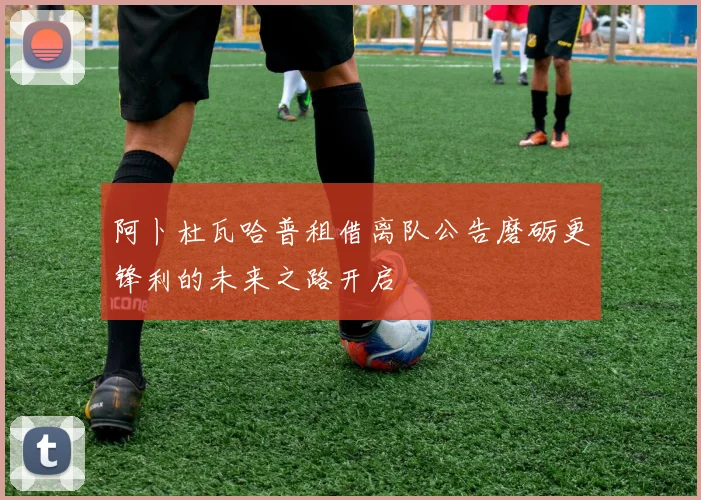 阿卜杜瓦哈普租借离队公告磨砺更锋利的未来之路开启