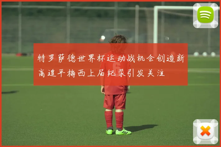 特罗萨德世界杯运动战机会创造新高追平梅西上届纪录引发关注