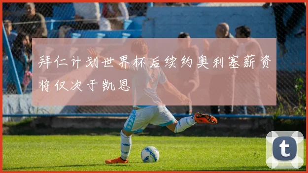 拜仁计划世界杯后续约奥利塞薪资将仅次于凯恩