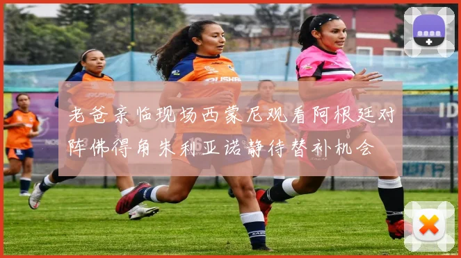 老爸亲临现场西蒙尼观看阿根廷对阵佛得角朱利亚诺静待替补机会